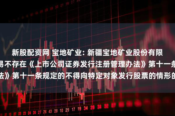 新股配资网 宝地矿业: 新疆宝地矿业股份有限公司董事会关于本次交易不存在《上市公司证券发行注册管理办法》第十一条规定的不得向特定对象发行股票的情形的说明内容摘要