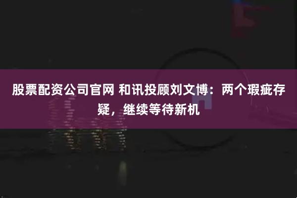 股票配资公司官网 和讯投顾刘文博：两个瑕疵存疑，继续等待新机