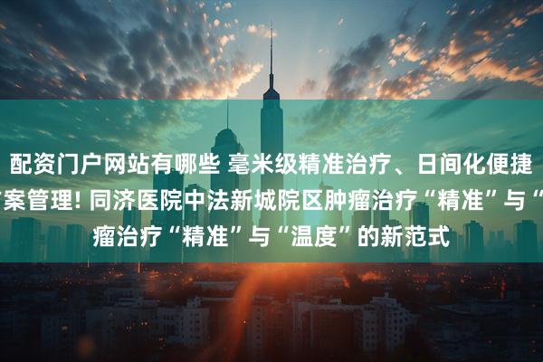 配资门户网站有哪些 毫米级精准治疗、日间化便捷模式、个性化方案管理! 同济医院中法新城院区肿瘤治疗“精准”与“温度”的新范式
