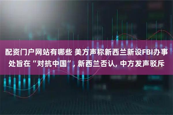 配资门户网站有哪些 美方声称新西兰新设FBI办事处旨在“对抗中国”, 新西兰否认, 中方发声驳斥