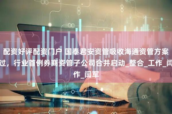 配资好评配资门户 国泰君安资管吸收海通资管方案通过，行业首例券商资管子公司合并启动_整合_工作_闫军