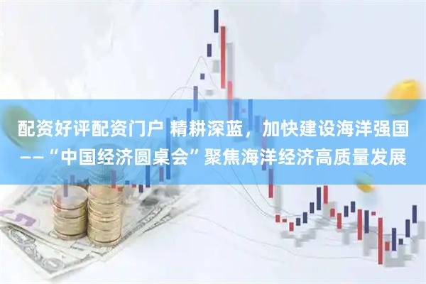 配资好评配资门户 精耕深蓝，加快建设海洋强国——“中国经济圆桌会”聚焦海洋经济高质量发展