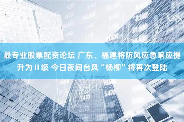 最专业股票配资论坛 广东、福建将防风应急响应提升为Ⅱ级 今日夜间台风“杨柳”将再次登陆