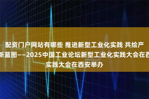 配资门户网站有哪些 推进新型工业化实践 共绘产业发展新蓝图——2025中国工业论坛新型工业化实践大会在西安举办