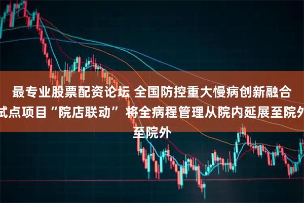 最专业股票配资论坛 全国防控重大慢病创新融合试点项目“院店联动” 将全病程管理从院内延展至院外