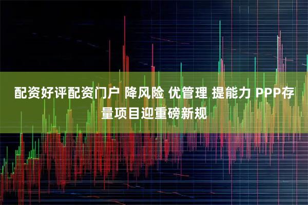 配资好评配资门户 降风险 优管理 提能力 PPP存量项目迎重磅新规