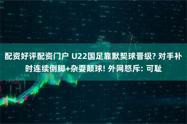 配资好评配资门户 U22国足靠默契球晋级? 对手补时连续倒脚+杂耍颠球! 外网怒斥: 可耻