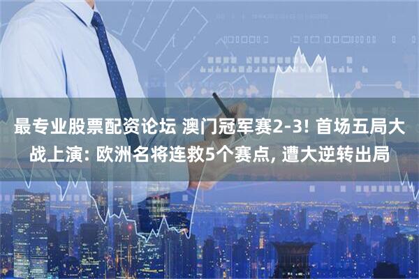 最专业股票配资论坛 澳门冠军赛2-3! 首场五局大战上演: 欧洲名将连救5个赛点, 遭大逆转出局