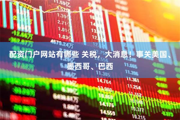 配资门户网站有哪些 关税，大消息！事关美国、墨西哥、巴西