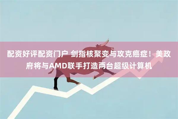 配资好评配资门户 剑指核聚变与攻克癌症！美政府将与AMD联手打造两台超级计算机