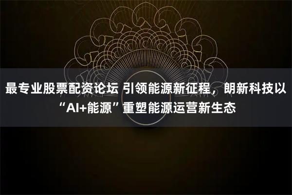 最专业股票配资论坛 引领能源新征程，朗新科技以“AI+能源”重塑能源运营新生态