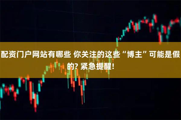 配资门户网站有哪些 你关注的这些“博主”可能是假的? 紧急提醒!