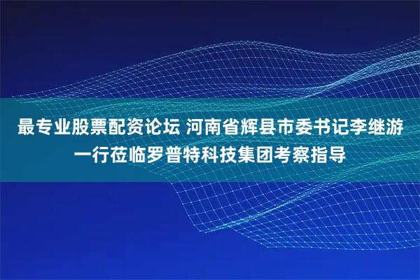 最专业股票配资论坛 河南省辉县市委书记李继游一行莅临罗普特科技集团考察指导