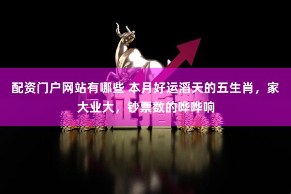 配资门户网站有哪些 本月好运滔天的五生肖，家大业大，钞票数的哗哗响